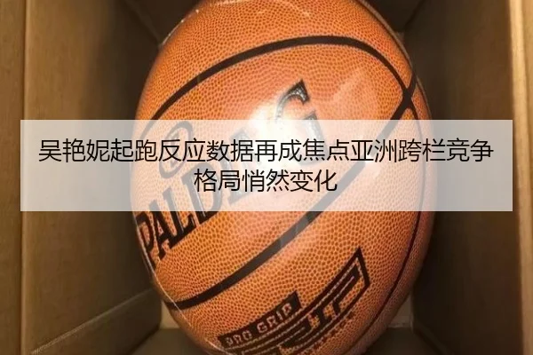 吴艳妮起跑反应数据再成焦点亚洲跨栏竞争格局悄然变化
