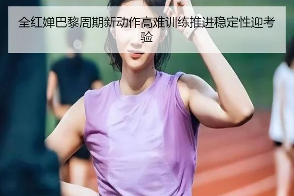 全红婵巴黎周期新动作高难训练推进稳定性迎考验